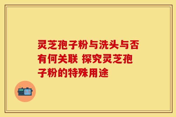 灵芝孢子粉与洗头与否有何关联 探究灵芝孢子粉的特殊用途