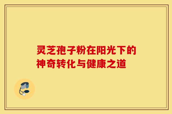 灵芝孢子粉在阳光下的神奇转化与健康之道