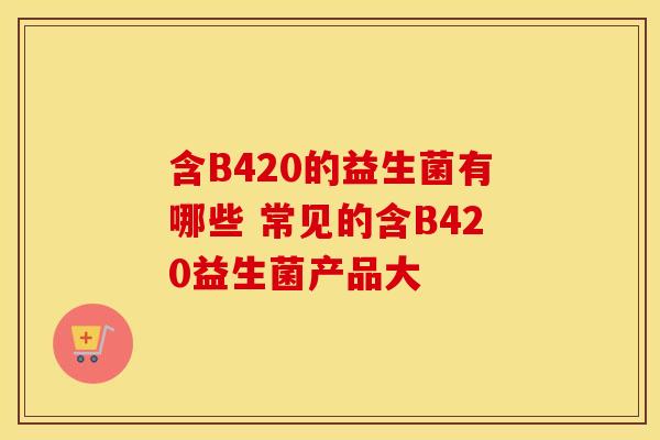 含B420的益生菌有哪些 常见的含B420益生菌产品大