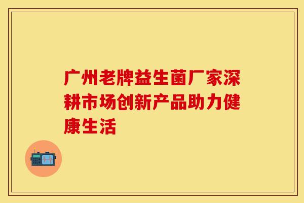 广州老牌益生菌厂家深耕市场创新产品助力健康生活