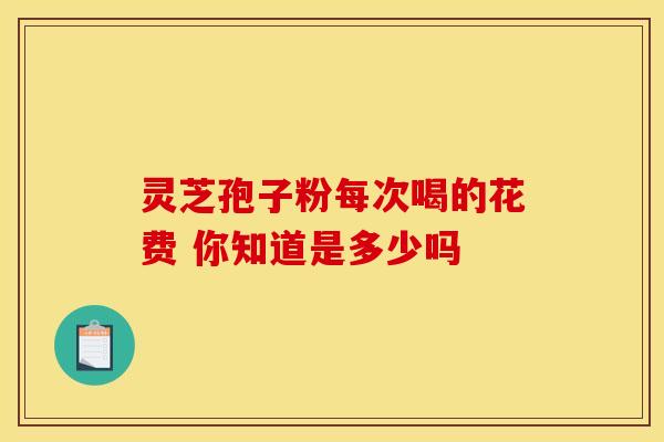 灵芝孢子粉每次喝的花费 你知道是多少吗