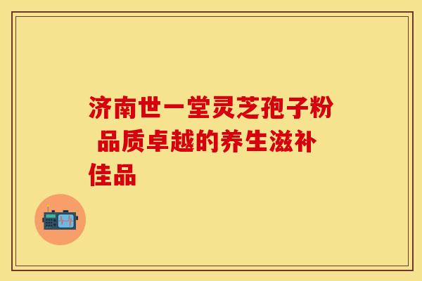 济南世一堂灵芝孢子粉 品质卓越的养生滋补佳品