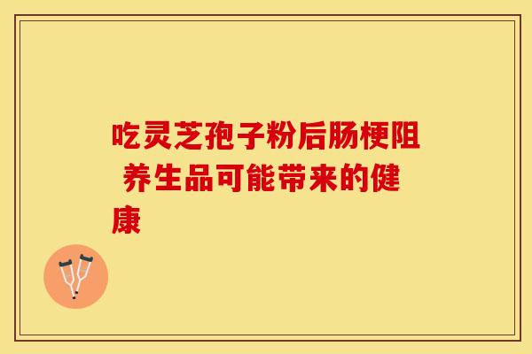 吃灵芝孢子粉后肠梗阻 养生品可能带来的健康