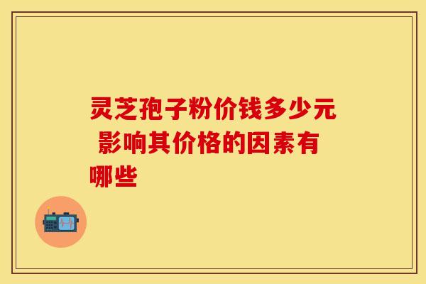 灵芝孢子粉价钱多少元 影响其价格的因素有哪些 灵芝孢子粉价钱多少元 影响其价格的因素有哪些