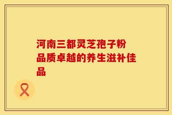 河南三都灵芝孢子粉 品质卓越的养生滋补佳品