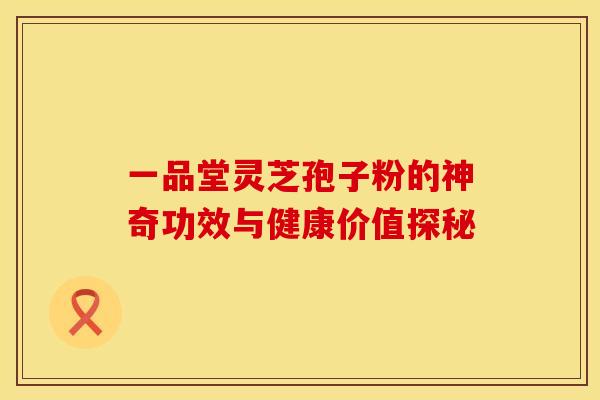 一品堂灵芝孢子粉的神奇功效与健康价值探秘