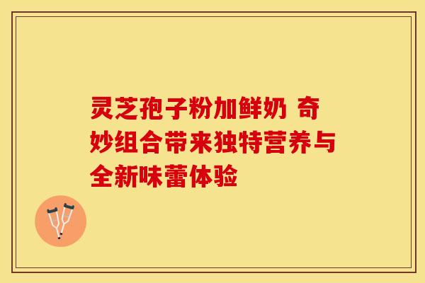 灵芝孢子粉加鲜奶 奇妙组合带来独特营养与全新味蕾体验
