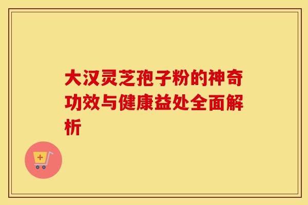 大汉灵芝孢子粉的神奇功效与健康益处全面解析