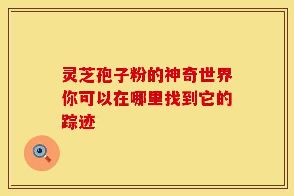 灵芝孢子粉的神奇世界你可以在哪里找到它的踪迹 灵芝孢子粉的神奇世界你可以在哪里找到它的踪迹