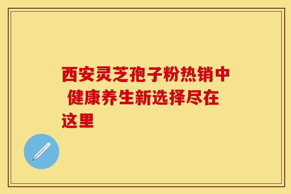 西安灵芝孢子粉热销中 健康养生新选择尽在这里