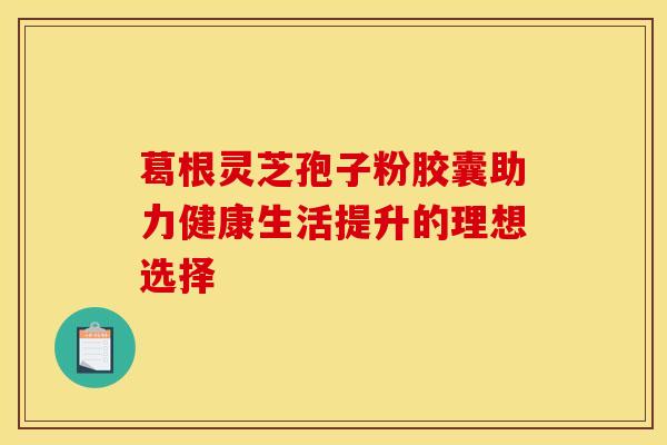 葛根灵芝孢子粉胶囊助力健康生活提升的理想选择