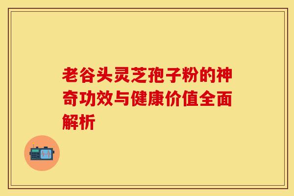 老谷头灵芝孢子粉的神奇功效与健康价值全面解析