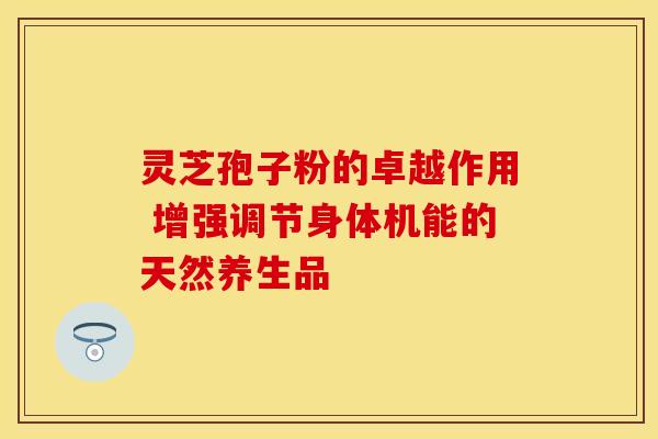 灵芝孢子粉的卓越作用 增强调节身体机能的天然养生品