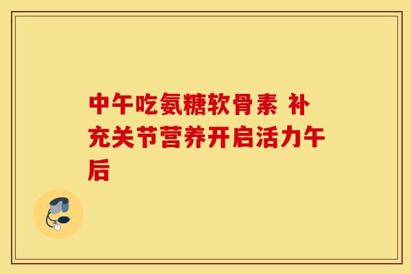中午吃氨糖软骨素 补充关节营养开启活力午后