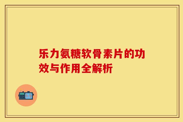 乐力氨糖软骨素片的功效与作用全解析