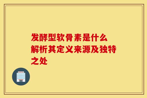 发酵型软骨素是什么 解析其定义来源及独特之处