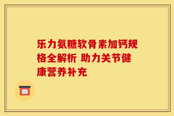 乐力氨糖软骨素加钙规格全解析 助力关节健康营养补充
