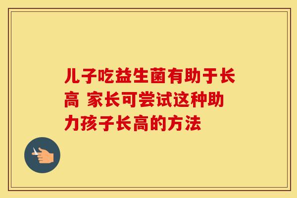 儿子吃益生菌有助于长高 家长可尝试这种助力孩子长高的方法