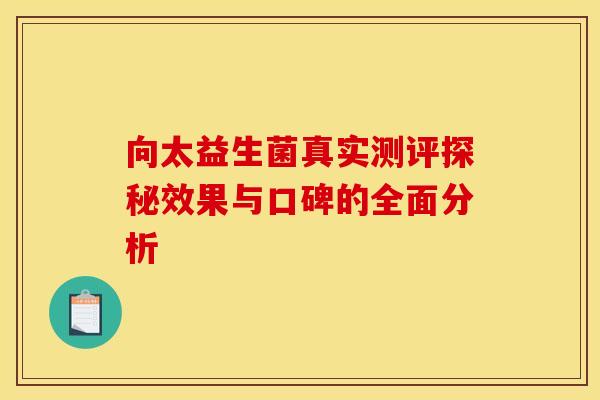 向太益生菌真实测评探秘效果与口碑的全面分析