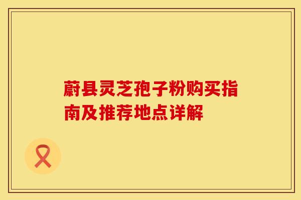 蔚县灵芝孢子粉购买指南及推荐地点详解