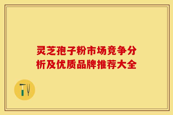 灵芝孢子粉市场竞争分析及优质品牌推荐大全