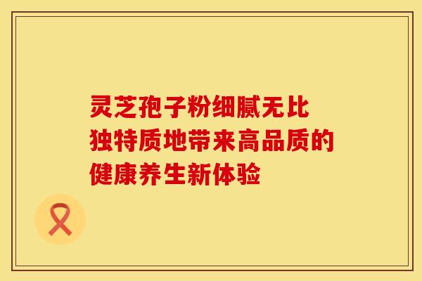 灵芝孢子粉细腻无比 独特质地带来高品质的健康养生新体验