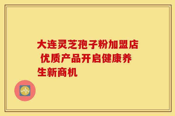 大连灵芝孢子粉加盟店 优质产品开启健康养生新商机
