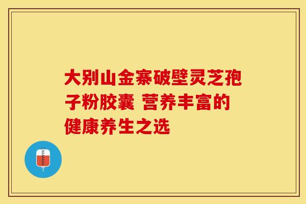 大别山金寨破壁灵芝孢子粉胶囊 营养丰富的健康养生之选 大别山金寨破壁灵芝孢子粉胶囊 营养丰富的健康养生之选