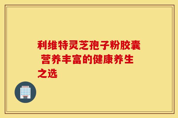 利维特灵芝孢子粉胶囊 营养丰富的健康养生之选