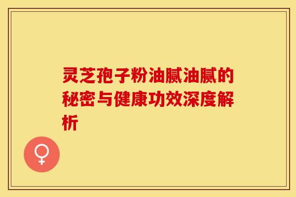 灵芝孢子粉油腻油腻的秘密与健康功效深度解析