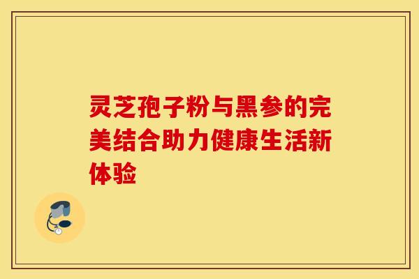 灵芝孢子粉与黑参的完美结合助力健康生活新体验