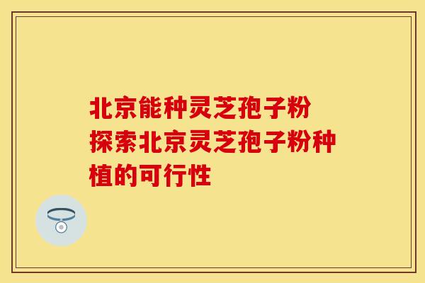 北京能种灵芝孢子粉 探索北京灵芝孢子粉种植的可行性