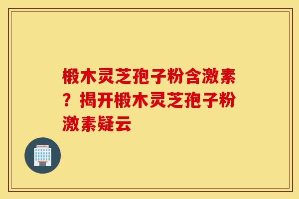 椴木灵芝孢子粉含激素？揭开椴木灵芝孢子粉激素疑云