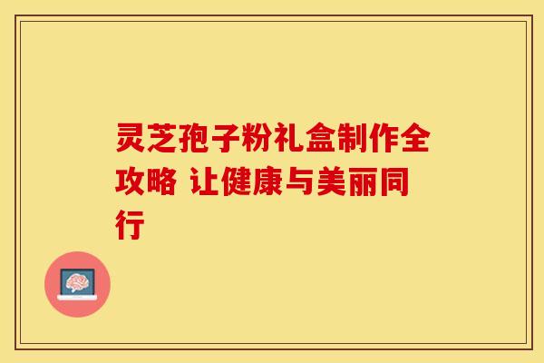 灵芝孢子粉礼盒制作全攻略 让健康与美丽同行