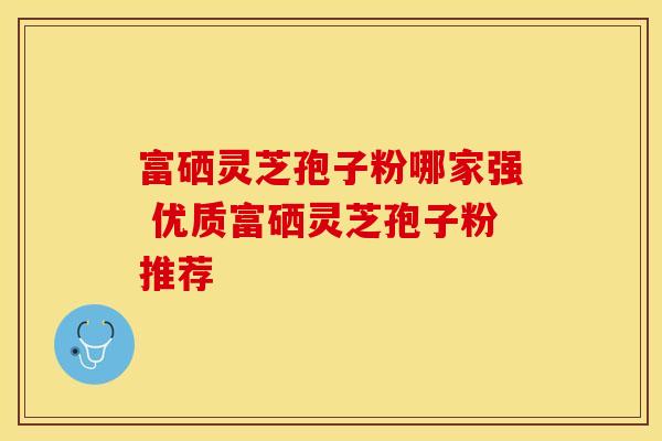 富硒灵芝孢子粉哪家强 优质富硒灵芝孢子粉推荐