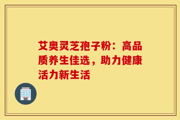 艾奥灵芝孢子粉：高品质养生佳选，助力健康活力新生活