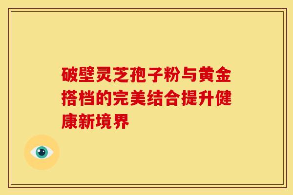 破壁灵芝孢子粉与黄金搭档的完美结合提升健康新境界