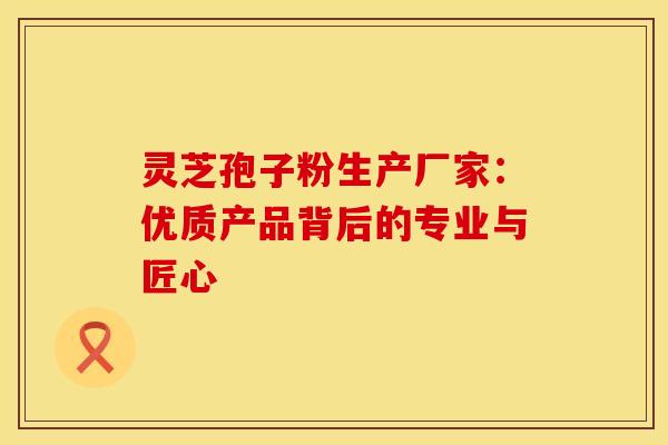 灵芝孢子粉生产厂家：优质产品背后的专业与匠心