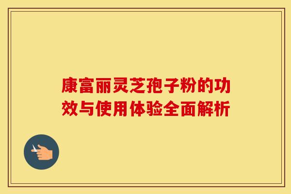 康富丽灵芝孢子粉的功效与使用体验全面解析