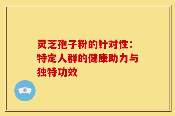 灵芝孢子粉的针对性：特定人群的健康助力与独特功效