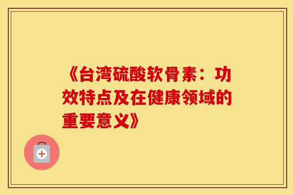 《台湾硫酸软骨素：功效特点及在健康领域的重要意义》