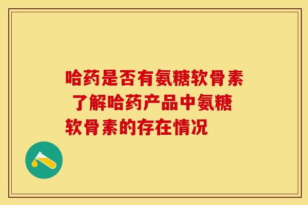 哈药是否有氨糖软骨素 了解哈药产品中氨糖软骨素的存在情况