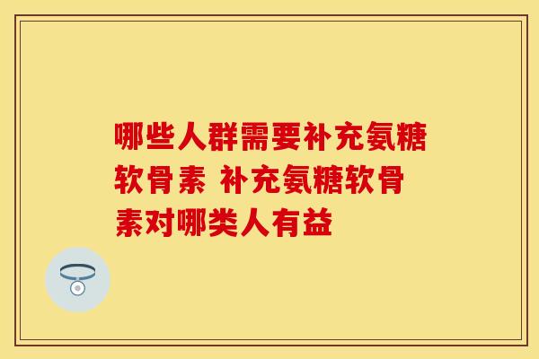 哪些人群需要补充氨糖软骨素 补充氨糖软骨素对哪类人有益