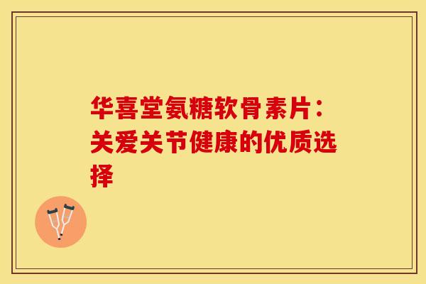 华喜堂氨糖软骨素片:关爱关节健康的优质选择 华喜堂氨糖软骨素片:关爱关节健康的优质选择