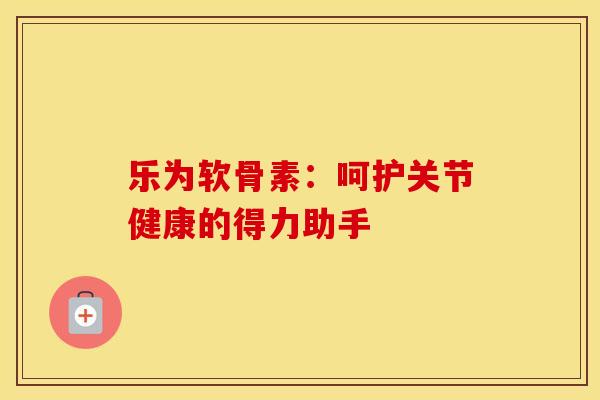 乐为软骨素：呵护关节健康的得力助手
