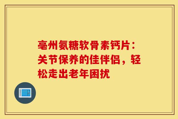 亳州氨糖软骨素钙片:关节保养的佳伴侣,轻松走出老年困扰 亳州氨糖软骨素钙片:关节保养的佳伴侣,轻松走出老年困扰