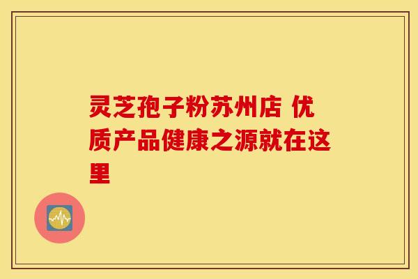 灵芝孢子粉苏州店 优质产品健康之源就在这里 灵芝孢子粉苏州店 优质产品健康之源就在这里