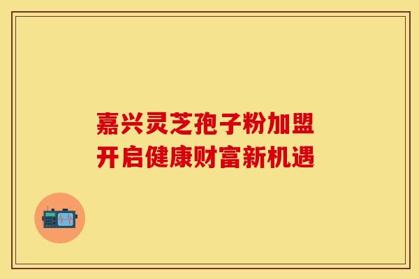 嘉兴灵芝孢子粉加盟 开启健康财富新机遇