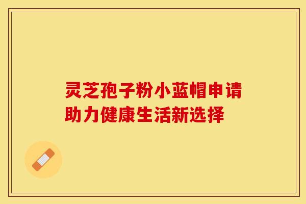 灵芝孢子粉小蓝帽申请助力健康生活新选择