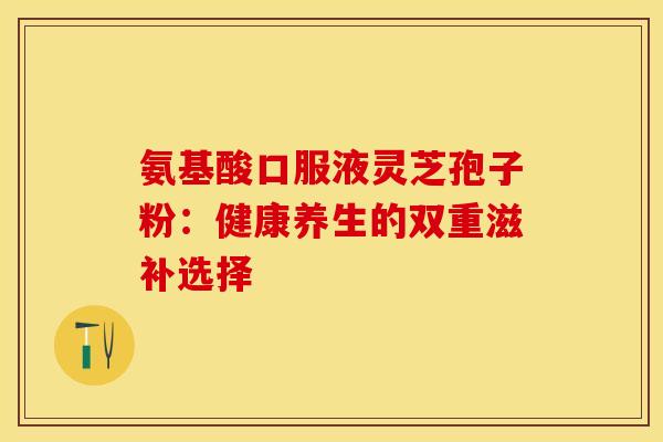 氨基酸口服液灵芝孢子粉：健康养生的双重滋补选择